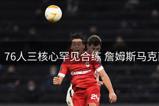 76人三核心罕见合练 詹姆斯马克西布朗提前培养默契？